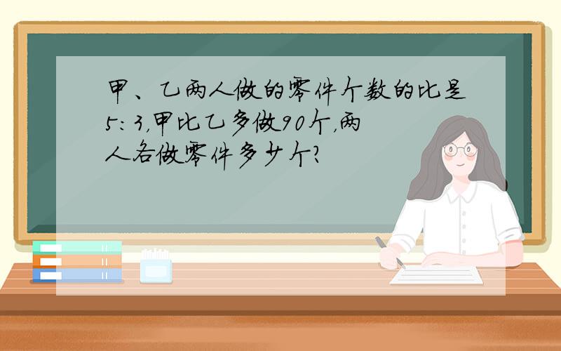 甲、乙两人做的零件个数的比是5：3，甲比乙多做90个，两人各做零件多少个？