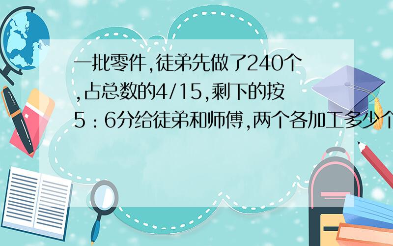 一批零件,徒弟先做了240个,占总数的4/15,剩下的按5：6分给徒弟和师傅,两个各加工多少个零件?（算式）