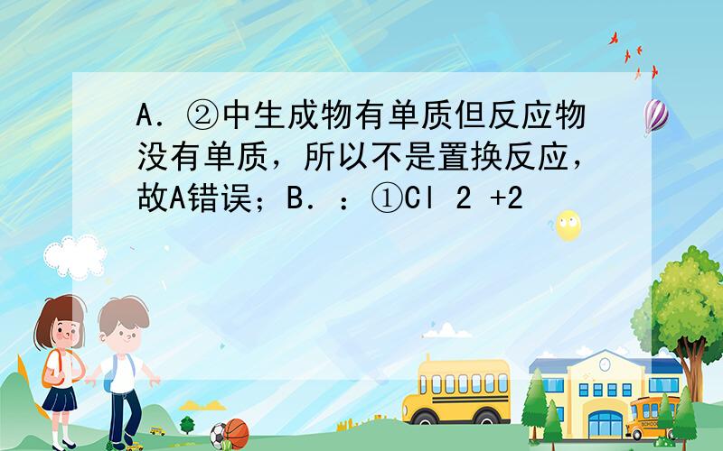 A．②中生成物有单质但反应物没有单质，所以不是置换反应，故A错误；B．：①Cl 2 +2