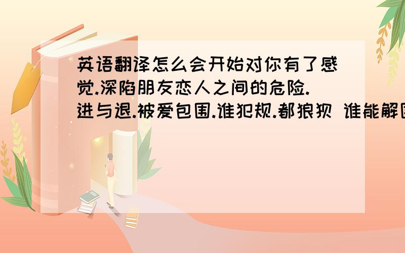 英语翻译怎么会开始对你有了感觉.深陷朋友恋人之间的危险.进与退.被爱包围.谁犯规.都狼狈 谁能解围.让一切完美.