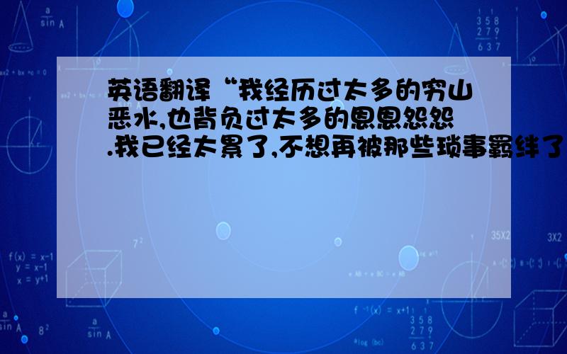 英语翻译“我经历过太多的穷山恶水,也背负过太多的恩恩怨怨.我已经太累了,不想再被那些琐事羁绊了.我想好好的爱你,一直到太