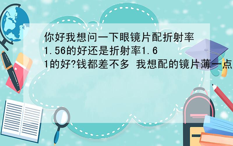 你好我想问一下眼镜片配折射率1.56的好还是折射率1.61的好?钱都差不多 我想配的镜片薄一点的 但又害怕会