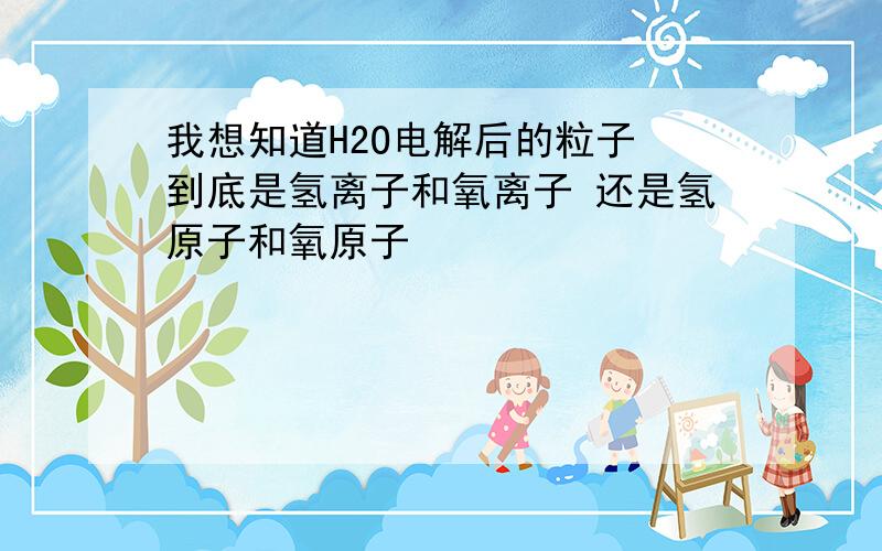 我想知道H2O电解后的粒子 到底是氢离子和氧离子 还是氢原子和氧原子