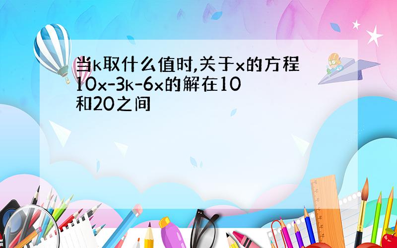 当k取什么值时,关于x的方程10x-3k-6x的解在10和20之间