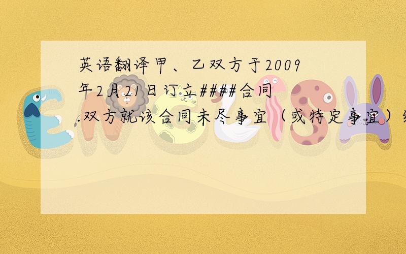 英语翻译甲、乙双方于2009年2月21日订立####合同.双方就该合同未尽事宜（或特定事宜）经共同协商,达成补充协议条款