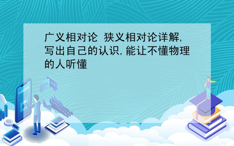 广义相对论 狭义相对论详解,写出自己的认识,能让不懂物理的人听懂