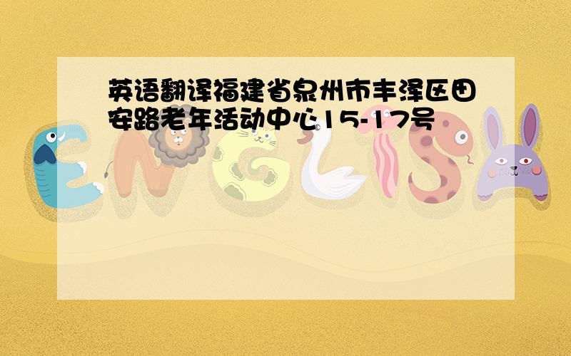 英语翻译福建省泉州市丰泽区田安路老年活动中心15-17号