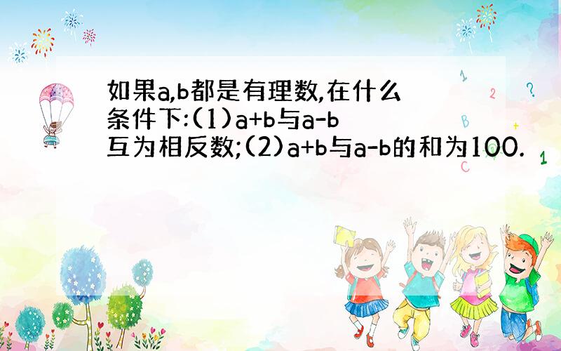 如果a,b都是有理数,在什么条件下:(1)a+b与a-b互为相反数;(2)a+b与a-b的和为100.