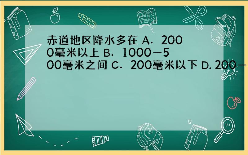 赤道地区降水多在 A．2000毫米以上 B．1000—500毫米之间 C．200毫米以下 D. 200—500毫米之间