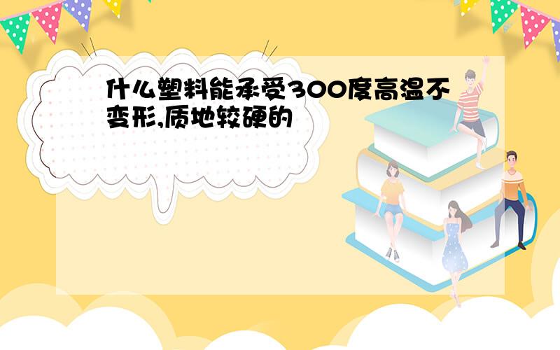 什么塑料能承受300度高温不变形,质地较硬的