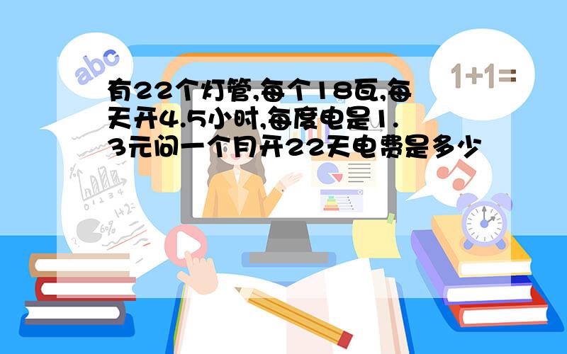 有22个灯管,每个18瓦,每天开4.5小时,每度电是1.3元问一个月开22天电费是多少