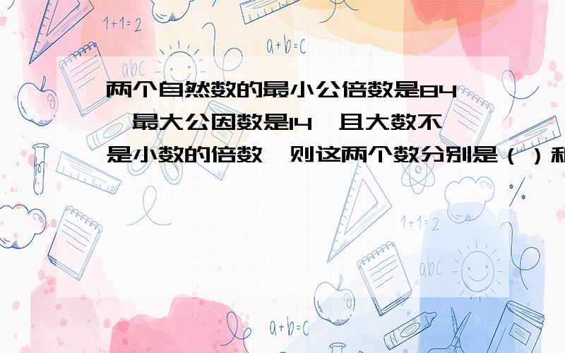 两个自然数的最小公倍数是84,最大公因数是14,且大数不是小数的倍数,则这两个数分别是（）和（）