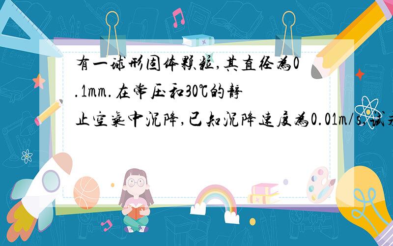 有一球形固体颗粒,其直径为0.1mm.在常压和30℃的静止空气中沉降,已知沉降速度为0.01m/s,试求算：