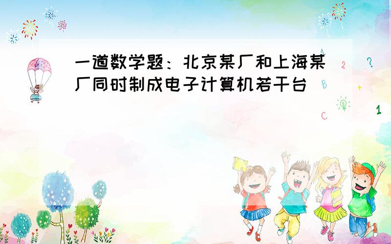 一道数学题：北京某厂和上海某厂同时制成电子计算机若干台