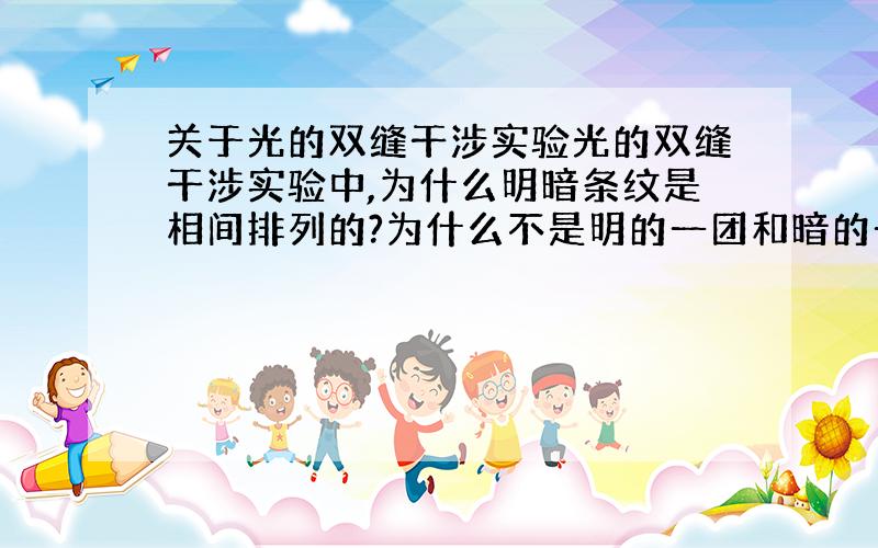 关于光的双缝干涉实验光的双缝干涉实验中,为什么明暗条纹是相间排列的?为什么不是明的一团和暗的一团,而是相间排列的?光的缝