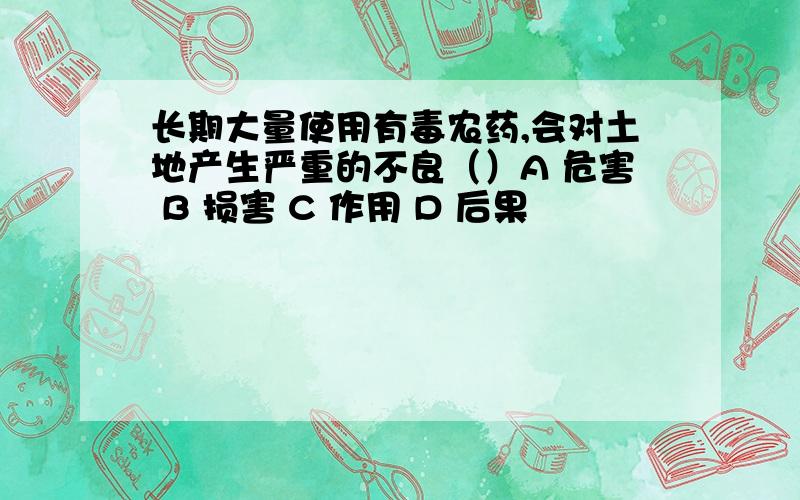 长期大量使用有毒农药,会对土地产生严重的不良（）A 危害 B 损害 C 作用 D 后果