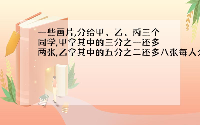 一些画片,分给甲、乙、丙三个同学,甲拿其中的三分之一还多两张,乙拿其中的五分之二还多八张每人分到多少