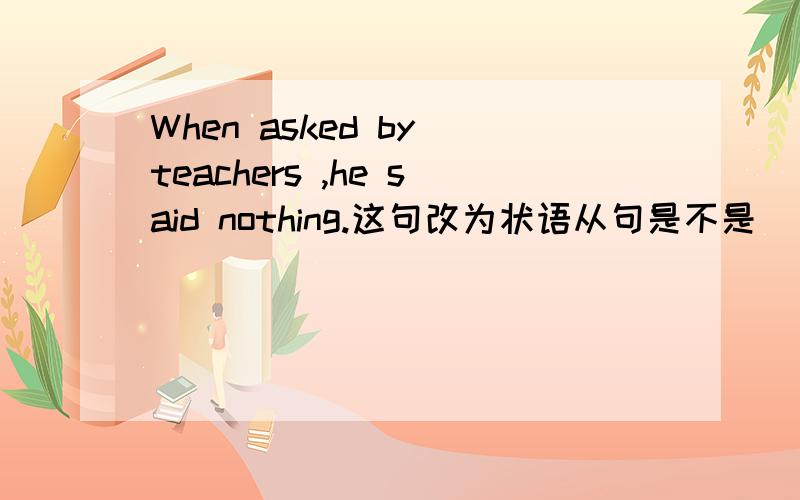 When asked by teachers ,he said nothing.这句改为状语从句是不是