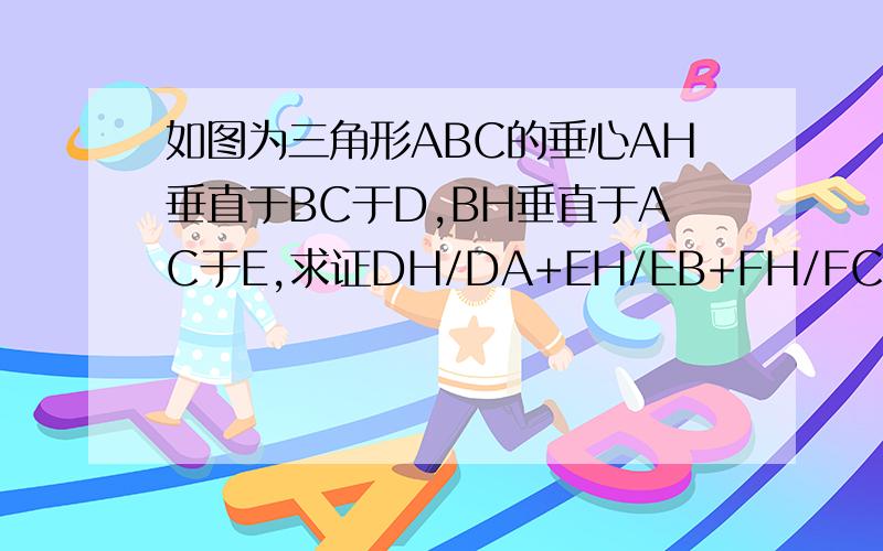 如图为三角形ABC的垂心AH垂直于BC于D,BH垂直于AC于E,求证DH/DA+EH/EB+FH/FC=1