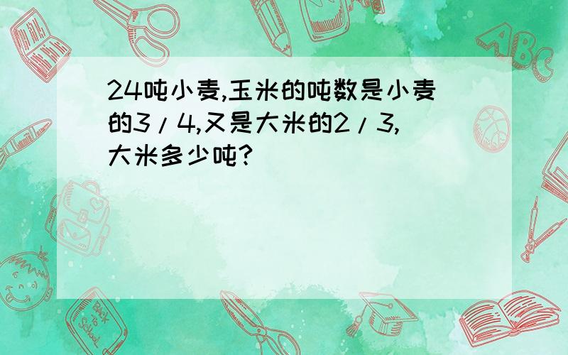 24吨小麦,玉米的吨数是小麦的3/4,又是大米的2/3,大米多少吨?