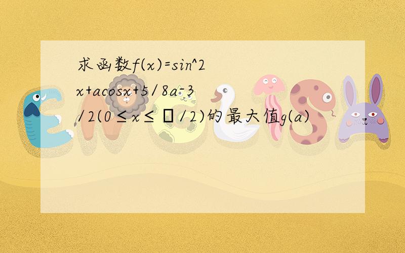 求函数f(x)=sin^2 x+acosx+5/8a-3/2(0≤x≤π/2)的最大值g(a)