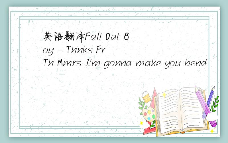 英语翻译Fall Out Boy - Thnks Fr Th Mmrs I'm gonna make you bend