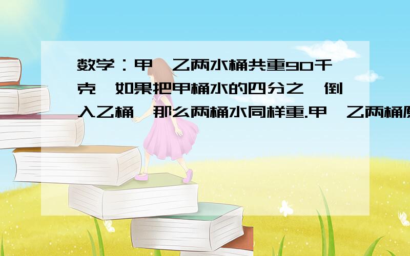 数学：甲、乙两水桶共重90千克,如果把甲桶水的四分之一倒入乙桶,那么两桶水同样重.甲、乙两桶原来各有