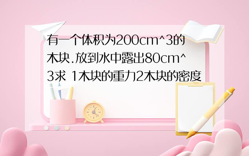 有一个体积为200cm^3的木块.放到水中露出80cm^3求 1木块的重力2木块的密度