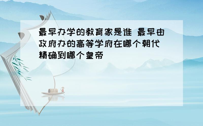 最早办学的教育家是谁 最早由政府办的高等学府在哪个朝代 精确到哪个皇帝