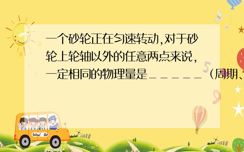 一个砂轮正在匀速转动,对于砂轮上轮轴以外的任意两点来说,一定相同的物理量是_____（周期、线速度、角速度）；若此砂轮的