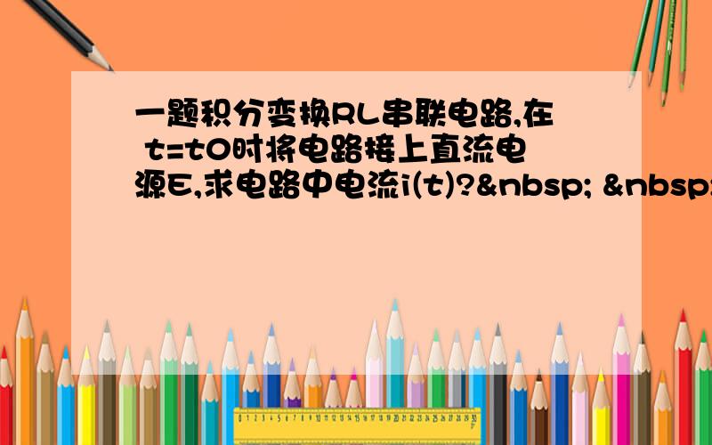 一题积分变换RL串联电路,在 t=t0时将电路接上直流电源E,求电路中电流i(t)?    &nbs