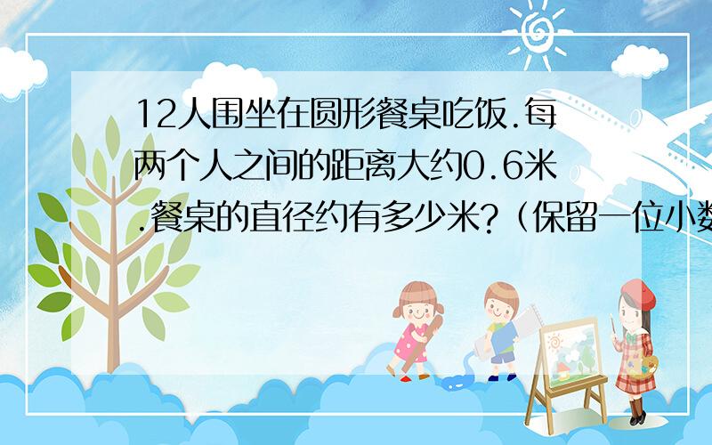 12人围坐在圆形餐桌吃饭.每两个人之间的距离大约0.6米.餐桌的直径约有多少米?（保留一位小数）