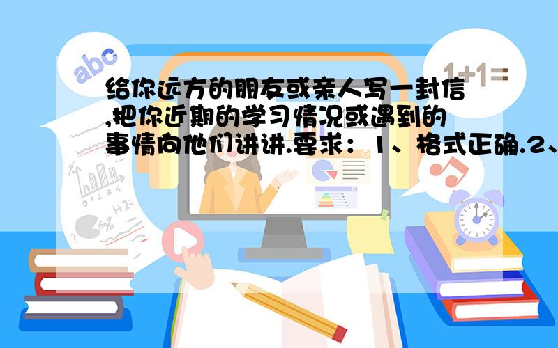 给你远方的朋友或亲人写一封信,把你近期的学习情况或遇到的事情向他们讲讲.要求：1、格式正确.2、语...