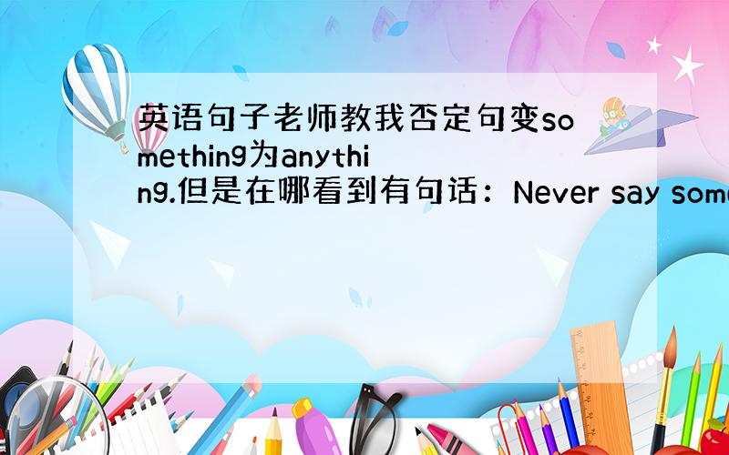 英语句子老师教我否定句变something为anything.但是在哪看到有句话：Never say something