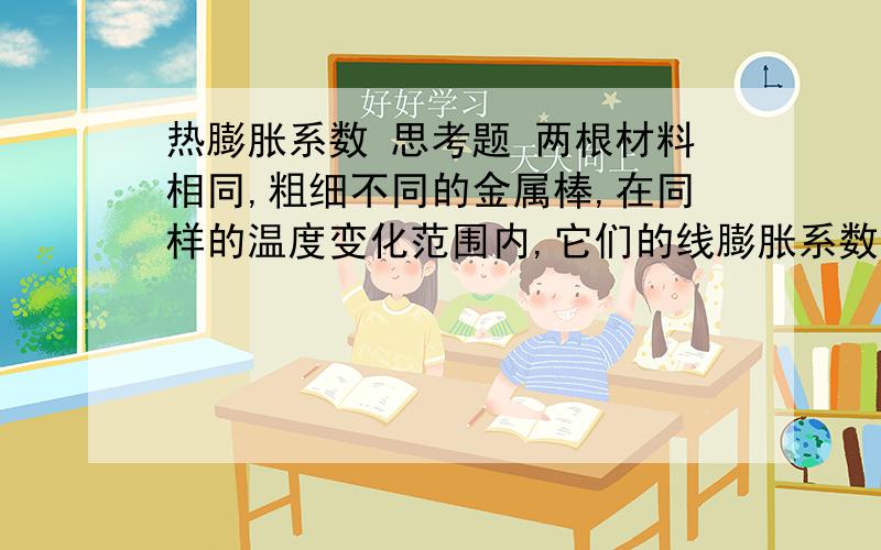 热膨胀系数 思考题 两根材料相同,粗细不同的金属棒,在同样的温度变化范围内,它们的线膨胀系数是否相同