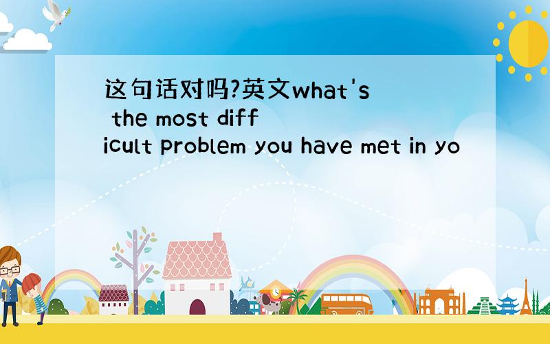 这句话对吗?英文what's the most difficult problem you have met in yo