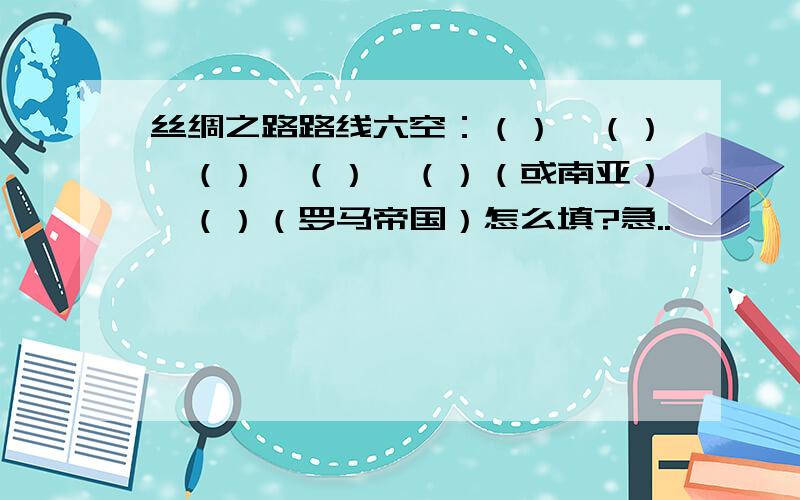 丝绸之路路线六空：（）—（）—（）—（）—（）（或南亚）—（）（罗马帝国）怎么填?急..