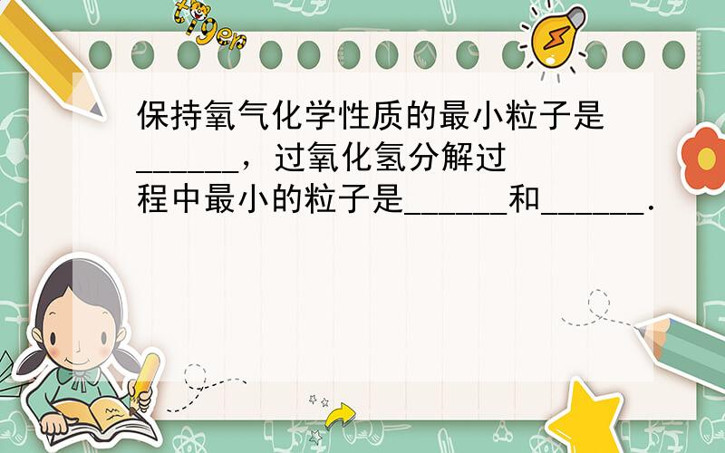 保持氧气化学性质的最小粒子是______，过氧化氢分解过程中最小的粒子是______和______．