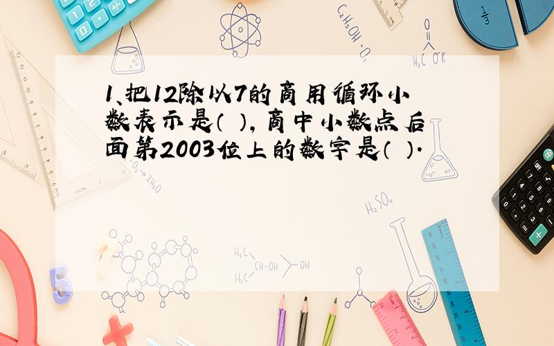 1、把12除以7的商用循环小数表示是（ ）,商中小数点后面第2003位上的数字是（ ）.