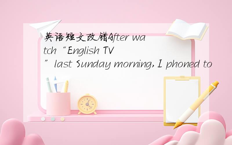 英语短文改错After watch“English TV”last Sunday morning,I phoned to