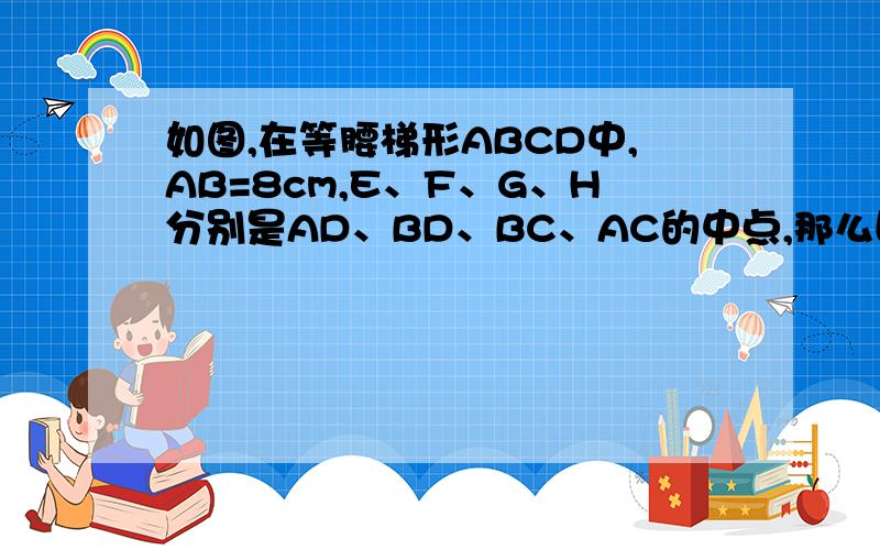 如图,在等腰梯形ABCD中,AB=8cm,E、F、G、H分别是AD、BD、BC、AC的中点,那么四边形EFGH的周长是?