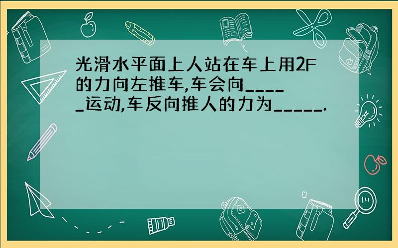 光滑水平面上人站在车上用2F的力向左推车,车会向_____运动,车反向推人的力为_____.