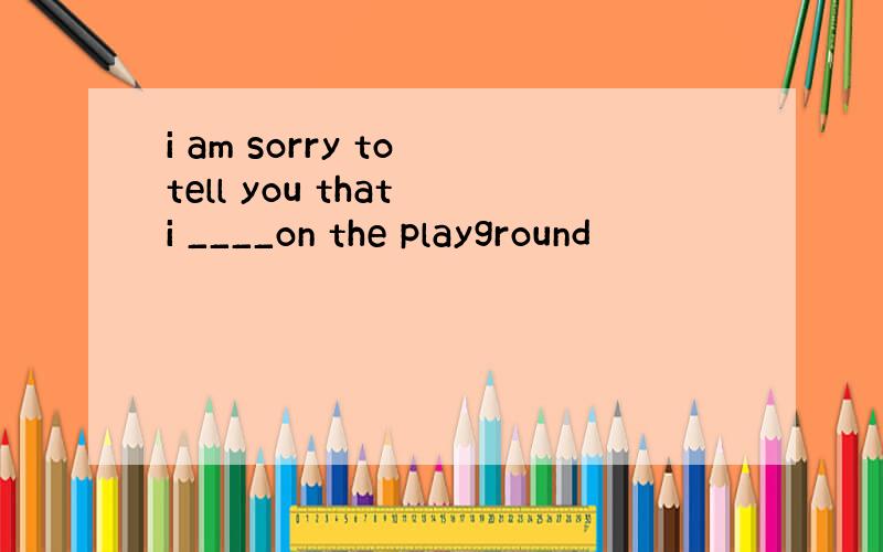 i am sorry to tell you that i ____on the playground