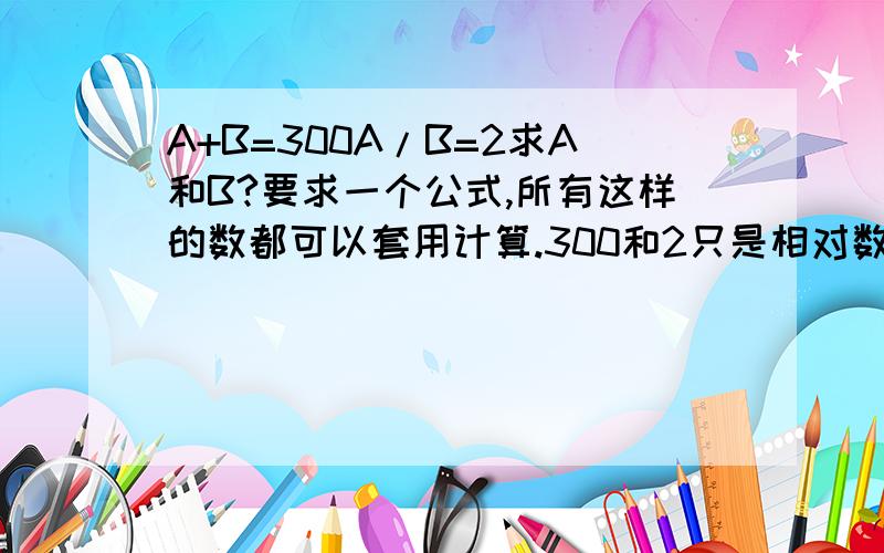 A+B=300A/B=2求A和B?要求一个公式,所有这样的数都可以套用计算.300和2只是相对数,用来打比方的,应该这样