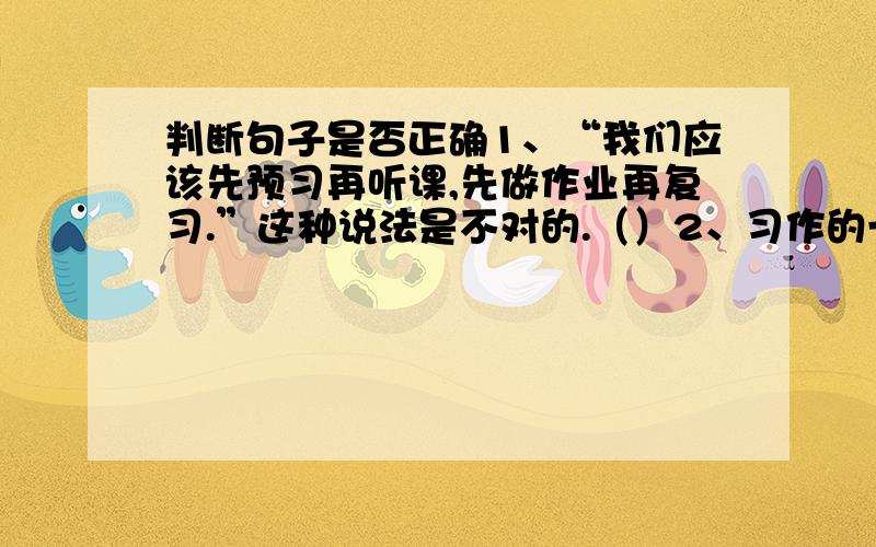 判断句子是否正确1、“我们应该先预习再听课,先做作业再复习.”这种说法是不对的.（）2、习作的一般步骤是审题、选材、定中