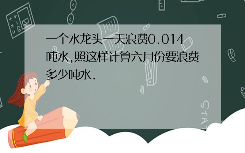 一个水龙头一天浪费0.014吨水,照这样计算六月份要浪费多少吨水.