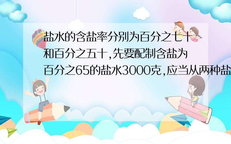 盐水的含盐率分别为百分之七十和百分之五十,先要配制含盐为百分之65的盐水3000克,应当从两种盐水中各取多少克