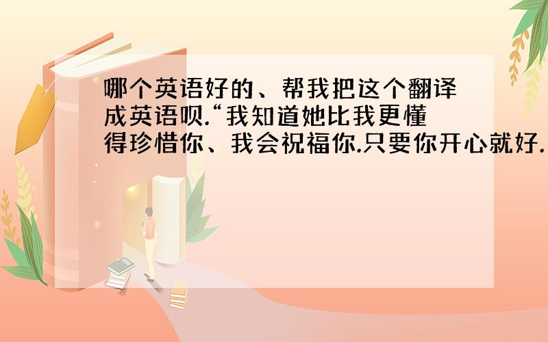 哪个英语好的、帮我把这个翻译成英语呗.“我知道她比我更懂得珍惜你、我会祝福你.只要你开心就好.”