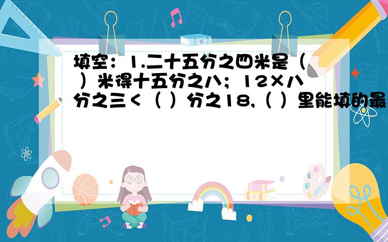 填空：1.二十五分之四米是（ ）米得十五分之八；12×八分之三＜（ ）分之18,（ ）里能填的最大整数是（）