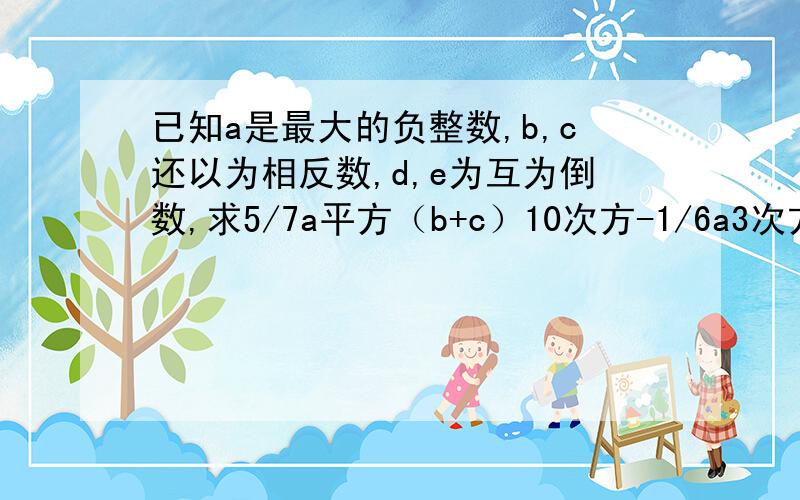 已知a是最大的负整数,b,c还以为相反数,d,e为互为倒数,求5/7a平方（b+c）10次方-1/6a3次方（de）9次